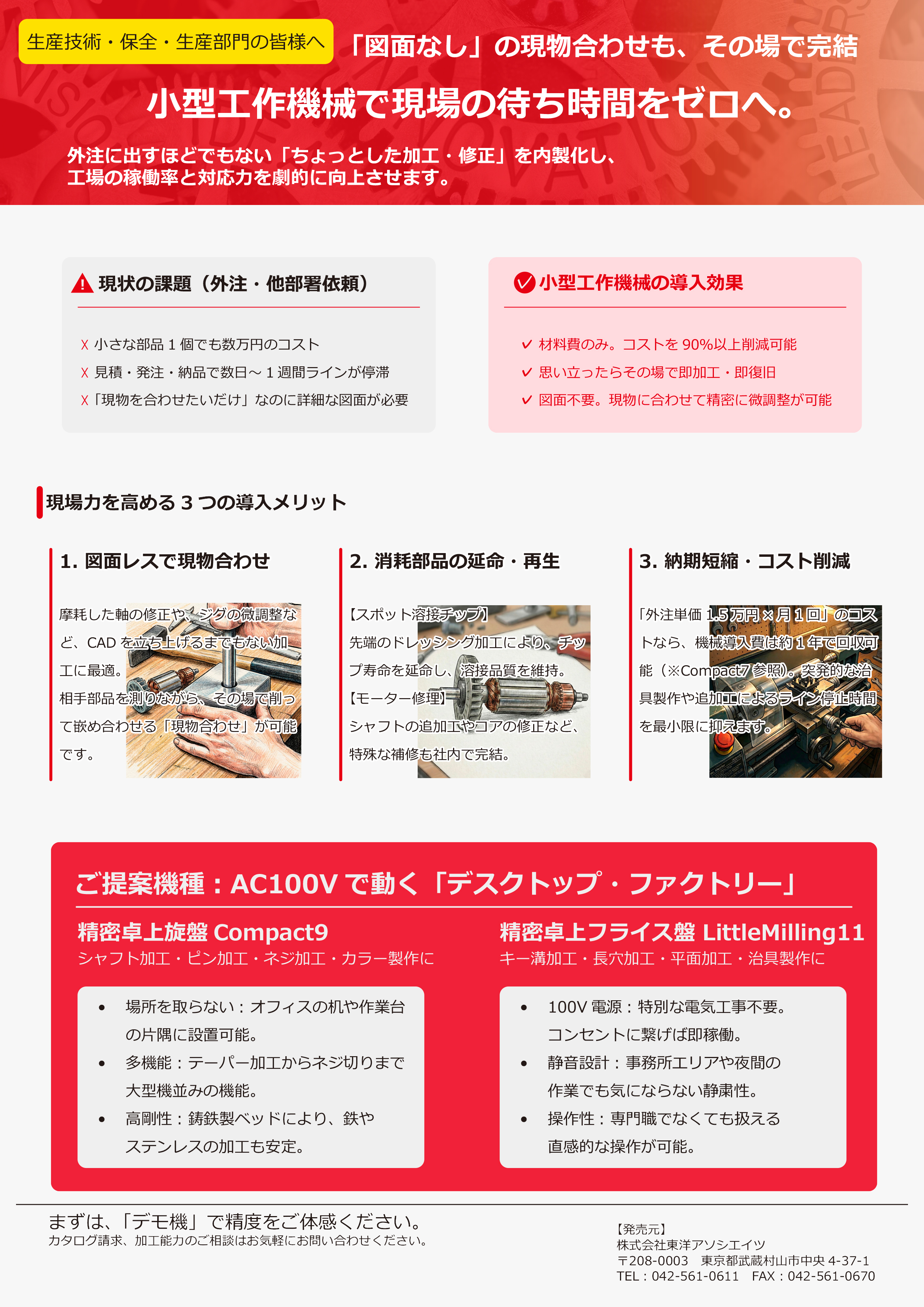 「図面なし」の現物合わせも、その場で完結 小型工作機械で現場の待ち時間をゼロへ。 外注に出すほどでもない「ちょっとした加工・修正」を内製化し、 工場の稼働率と対応力を劇的に向上させます。 現場力を高める3 つの導入メリット 1. 図面レスで現物合わせ 摩耗した軸の修正や、ジグの微調整な ど、CAD を立ち上げるまでもない加 工に最適。 相手部品を測りながら、その場で削っ て嵌め合わせる「現物合わせ」が可能 です。 3. 納期短縮・コスト削減 「外注単価1.5 万円× 月1 回」のコス トなら、機械導入費は約1 年で回収可 能（※Compact7 参照）。突発的な治 具製作や追加工によるライン停止時間 を最小限に抑えます。 2. 消耗部品の延命・再生 【スポット溶接チップ】 先端のドレッシング加工により、チッ プ寿命を延命し、溶接品質を維持。 【モーター修理】 シャフトの追加工やコアの修正など、 特殊な補修も社内で完結。 ✓ 材料費のみ。コストを90％以上削減可能 ✓ 思い立ったらその場で即加工・即復旧 ✓ 図面不要。現物に合わせて精密に微調整が可能 ✓小型工作機械の導入効果 ☓ 小さな部品1 個でも数万円のコスト ☓ 見積・発注・納品で数日～ 1 週間ラインが停滞 ☓ 「現物を合わせたいだけ」なのに詳細な図面が必要 ︕　現状の課題（外注・他部署依頼） ご提案機種︓AC100V で動く「デスクトップ・ファクトリー」 精密卓上旋盤Compact9 精密卓上フライス盤 LittleMilling11 シャフト加工・ピン加工・ネジ加工・カラー製作にキー溝加工・長穴加工・平面加工・治具製作に • 場所を取らない: オフィスの机や作業台 の片隅に設置可能。 • 多機能: テーパー加工からネジ切りまで 大型機並みの機能。 • 高剛性: 鋳鉄製ベッドにより、鉄や ステンレスの加工も安定。 • 100V 電源: 特別な電気工事不要。 コンセントに繋げば即稼働。 • 静音設計: 事務所エリアや夜間の 作業でも気にならない静粛性。 • 操作性: 専門職でなくても扱える 直感的な操作が可能。 まずは、「デモ機」で精度をご体感ください。 カタログ請求、加工能力のご相談はお気軽にお問い合わせください。 【発売元】 株式会社東洋アソシエイツ 〒208-0003　東京都武蔵村山市中央4-37-1 TEL︓042-561-0611　FAX︓042-561-0670
